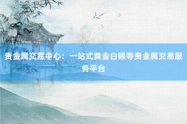 贵金属交易中心：一站式黄金白银等贵金属交易服务平台