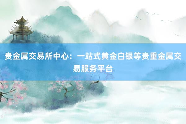 贵金属交易所中心：一站式黄金白银等贵重金属交易服务平台