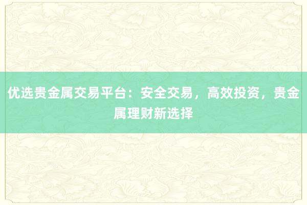 优选贵金属交易平台：安全交易，高效投资，贵金属理财新选择