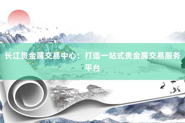 长江贵金属交易中心：打造一站式贵金属交易服务平台