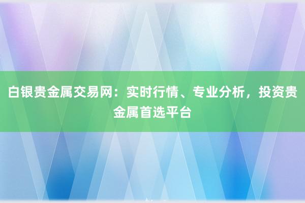 白银贵金属交易网：实时行情、专业分析，投资贵金属首选平台