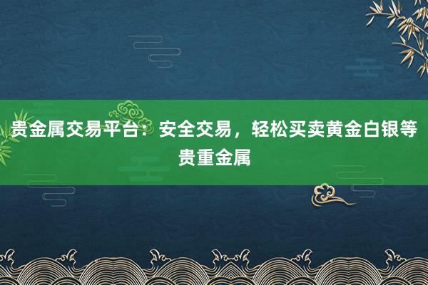 贵金属交易平台：安全交易，轻松买卖黄金白银等贵重金属