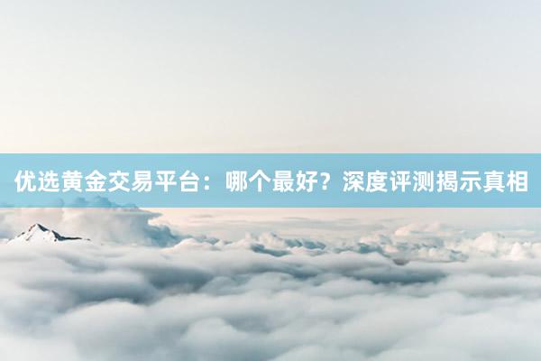 优选黄金交易平台：哪个最好？深度评测揭示真相