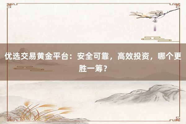优选交易黄金平台：安全可靠，高效投资，哪个更胜一筹？