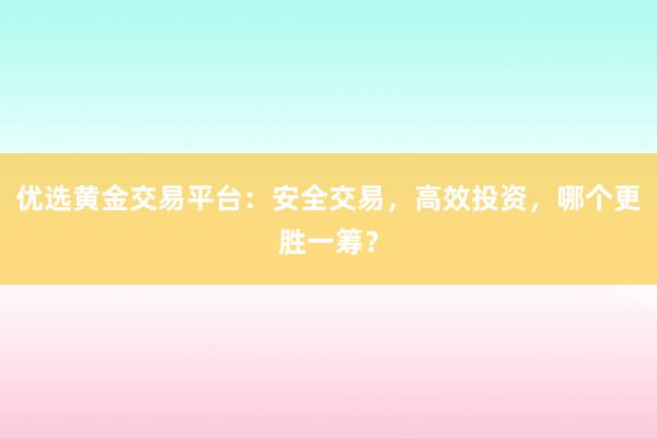 优选黄金交易平台：安全交易，高效投资，哪个更胜一筹？