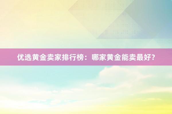 优选黄金卖家排行榜：哪家黄金能卖最好？