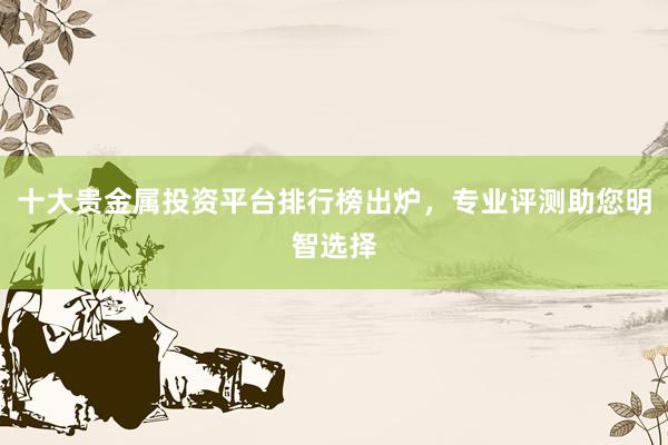十大贵金属投资平台排行榜出炉，专业评测助您明智选择