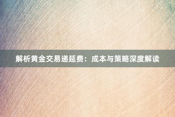 解析黄金交易递延费：成本与策略深度解读