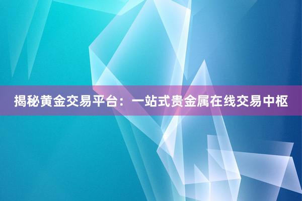 揭秘黄金交易平台：一站式贵金属在线交易中枢