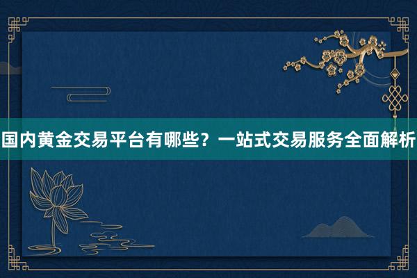 国内黄金交易平台有哪些？一站式交易服务全面解析