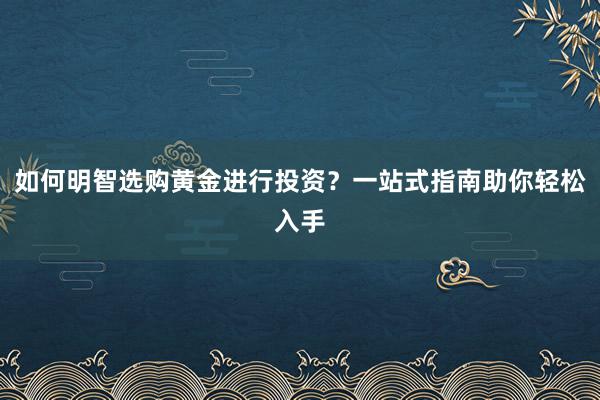 如何明智选购黄金进行投资？一站式指南助你轻松入手